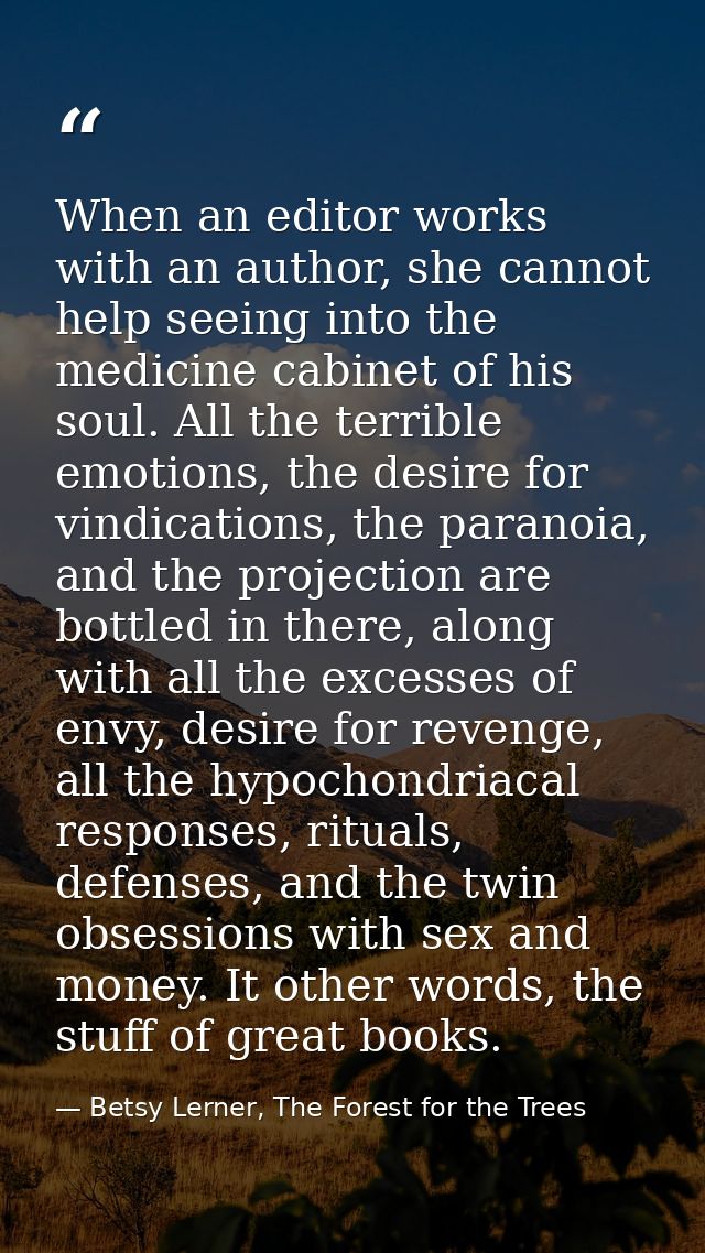 When an editor works with an author, she cannot help seeing into the medicine cabinet of his soul. All the terrible emot — Betsy Lerner, The Forest for the Trees