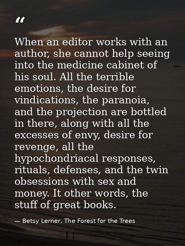 When an editor works with an author, she cannot help seeing into the medicine cabinet of his soul. All the terrible emot — Betsy Lerner, The Forest for the Trees