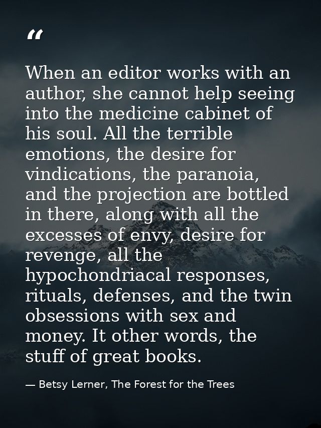 When an editor works with an author, she cannot help seeing into the medicine cabinet of his soul. All the terrible emot — Betsy Lerner, The Forest for the Trees