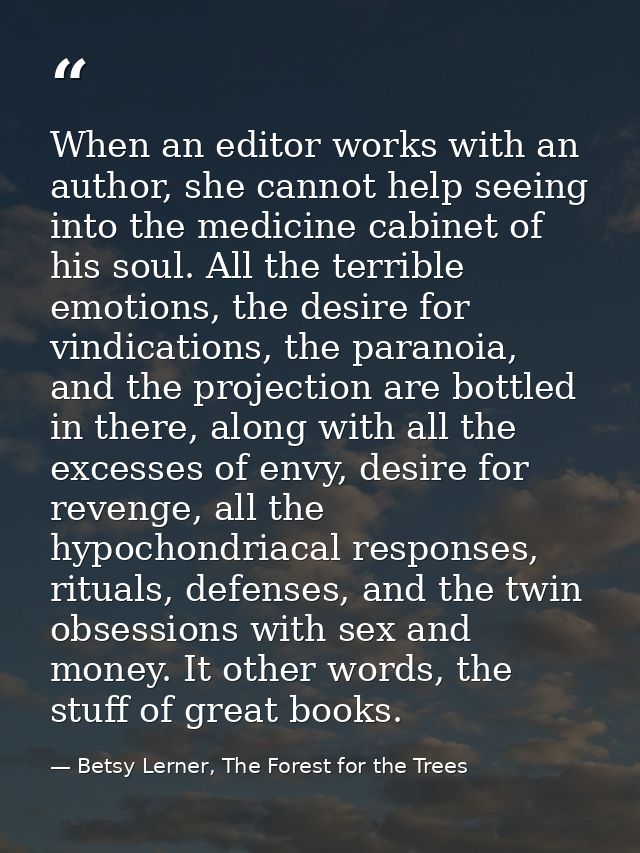 When an editor works with an author, she cannot help seeing into the medicine cabinet of his soul. All the terrible emot — Betsy Lerner, The Forest for the Trees