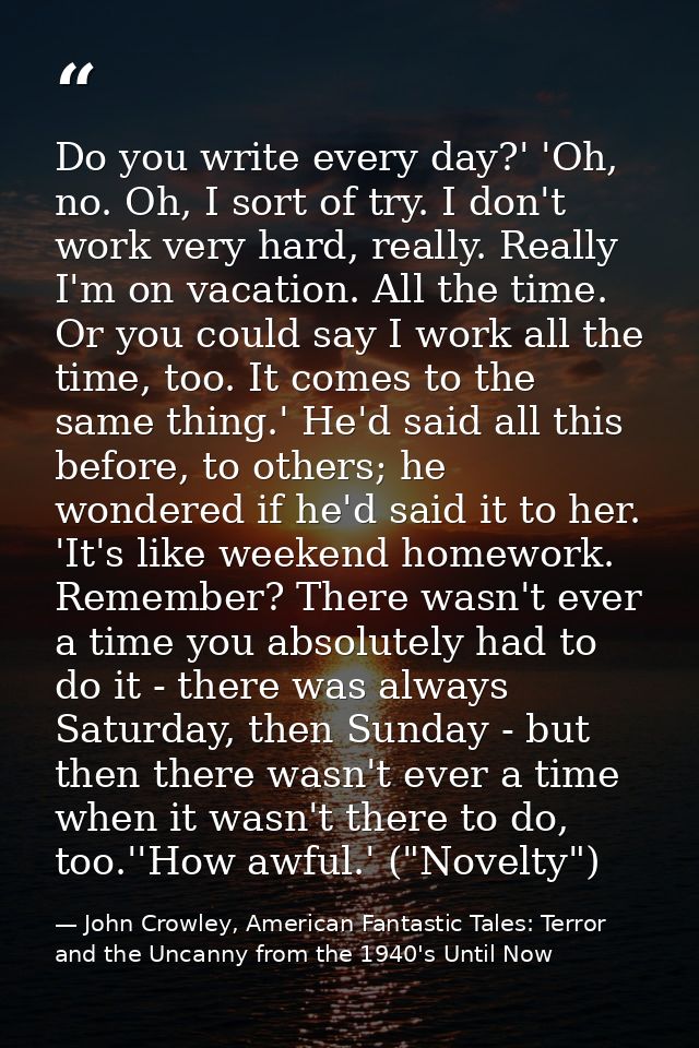 Do you write every day?' 'Oh, no. Oh, I sort of try. I don't work very hard, really. Really I'm on vacation. All the tim — John Crowley, American Fantastic Tales: Terror and the Uncanny from the 1940's Until Now