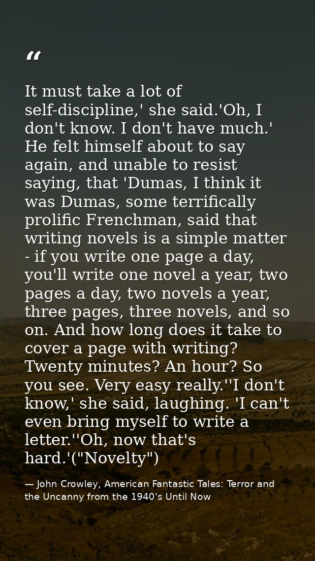 It must take a lot of self-discipline,' she said.'Oh, I don't know. I don't have much.' He felt himself about to say aga — John Crowley, American Fantastic Tales: Terror and the Uncanny from the 1940's Until Now