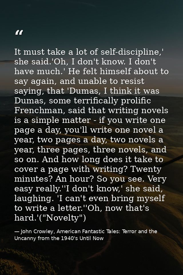 It must take a lot of self-discipline,' she said.'Oh, I don't know. I don't have much.' He felt himself about to say aga — John Crowley, American Fantastic Tales: Terror and the Uncanny from the 1940's Until Now