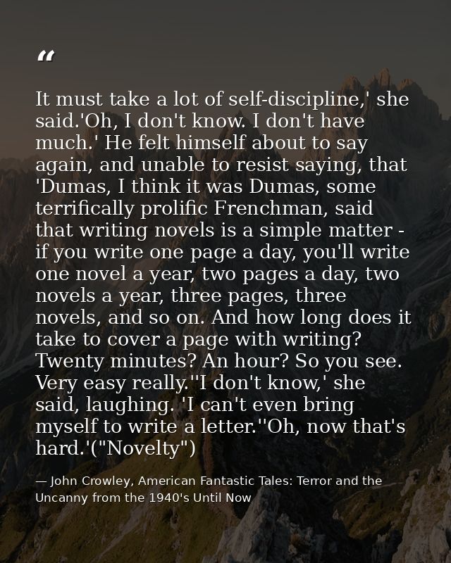 It must take a lot of self-discipline,' she said.'Oh, I don't know. I don't have much.' He felt himself about to say aga — John Crowley, American Fantastic Tales: Terror and the Uncanny from the 1940's Until Now