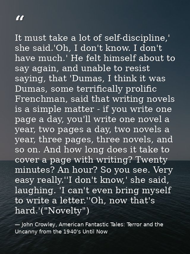 It must take a lot of self-discipline,' she said.'Oh, I don't know. I don't have much.' He felt himself about to say aga — John Crowley, American Fantastic Tales: Terror and the Uncanny from the 1940's Until Now