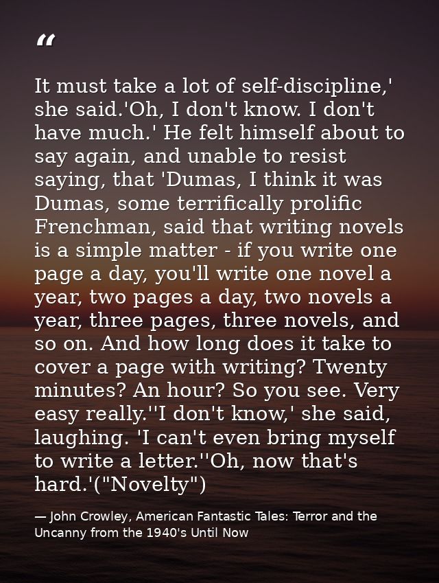 It must take a lot of self-discipline,' she said.'Oh, I don't know. I don't have much.' He felt himself about to say aga — John Crowley, American Fantastic Tales: Terror and the Uncanny from the 1940's Until Now