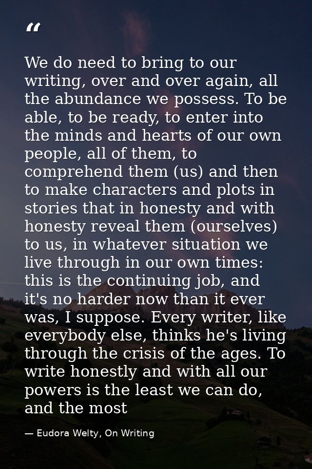 We do need to bring to our writing, over and over again, all the abundance we possess. To be able, to be ready, to enter — Eudora Welty, On Writing