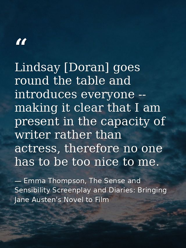 Lindsay [Doran] goes round the table and introduces everyone -- making it clear that I am present in the capacity of wri — Emma Thompson, The Sense and Sensibility Screenplay and Diaries: Bringing Jane Austen's Novel to Film