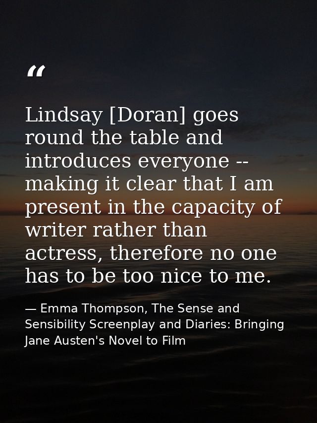 Lindsay [Doran] goes round the table and introduces everyone -- making it clear that I am present in the capacity of wri — Emma Thompson, The Sense and Sensibility Screenplay and Diaries: Bringing Jane Austen's Novel to Film