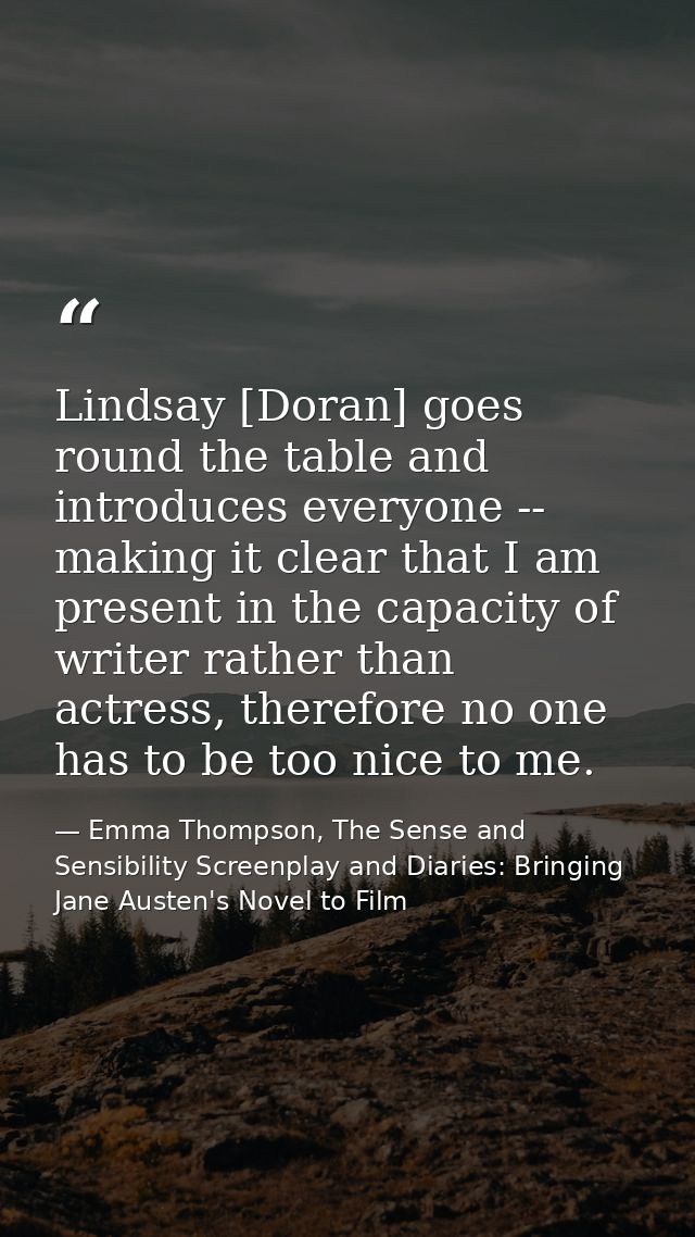 Lindsay [Doran] goes round the table and introduces everyone -- making it clear that I am present in the capacity of wri — Emma Thompson, The Sense and Sensibility Screenplay and Diaries: Bringing Jane Austen's Novel to Film