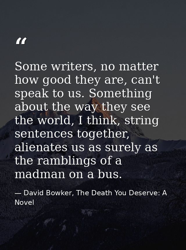 Some writers, no matter how good they are, can't speak to us. Something about the way they see the world, I think, strin — David Bowker, The Death You Deserve: A Novel