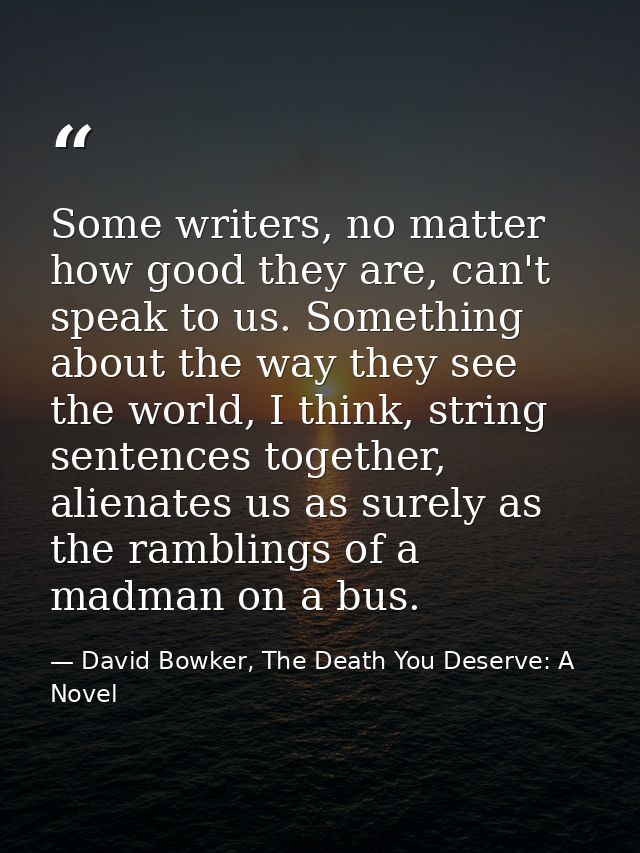 Some writers, no matter how good they are, can't speak to us. Something about the way they see the world, I think, strin — David Bowker, The Death You Deserve: A Novel