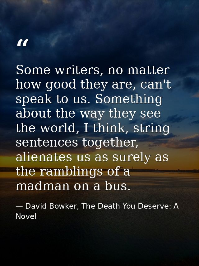 Some writers, no matter how good they are, can't speak to us. Something about the way they see the world, I think, strin — David Bowker, The Death You Deserve: A Novel