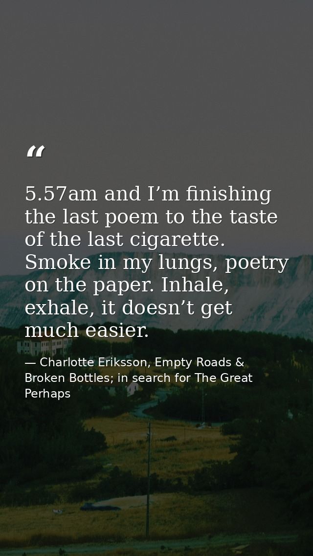 5.57am and I’m finishing the last poem to the taste of the last cigarette. Smoke in my lungs, poetry on the paper. Inhal — Charlotte Eriksson, Empty Roads & Broken Bottles; in search for The Great Perhaps