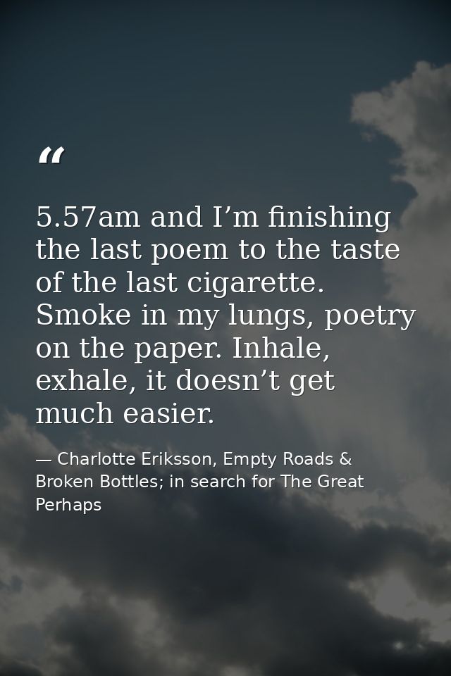 5.57am and I’m finishing the last poem to the taste of the last cigarette. Smoke in my lungs, poetry on the paper. Inhal — Charlotte Eriksson, Empty Roads & Broken Bottles; in search for The Great Perhaps
