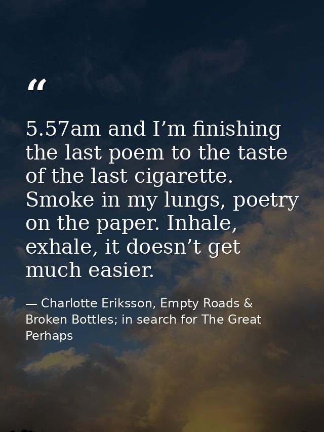5.57am and I’m finishing the last poem to the taste of the last cigarette. Smoke in my lungs, poetry on the paper. Inhal — Charlotte Eriksson, Empty Roads & Broken Bottles; in search for The Great Perhaps