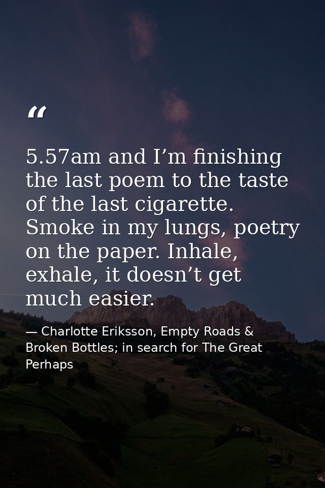 5.57am and I’m finishing the last poem to the taste of the last cigarette. Smoke in my lungs, poetry on the paper. Inhal — Charlotte Eriksson, Empty Roads & Broken Bottles; in search for The Great Perhaps