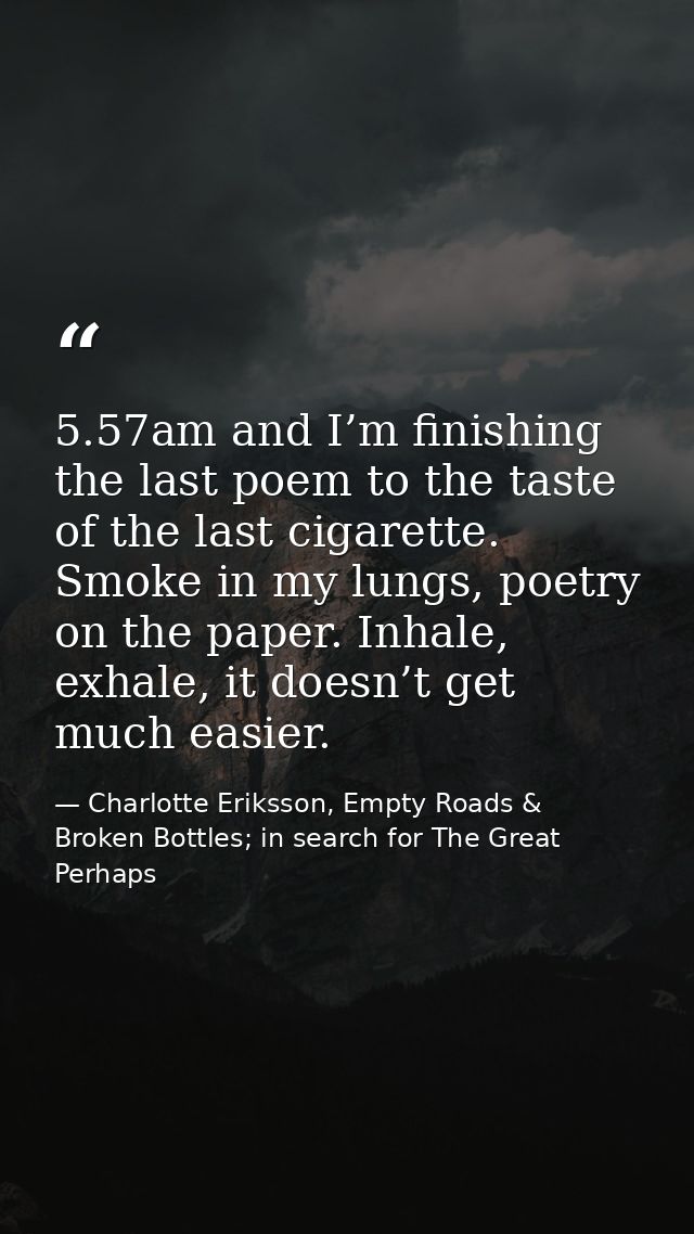 5.57am and I’m finishing the last poem to the taste of the last cigarette. Smoke in my lungs, poetry on the paper. Inhal — Charlotte Eriksson, Empty Roads & Broken Bottles; in search for The Great Perhaps