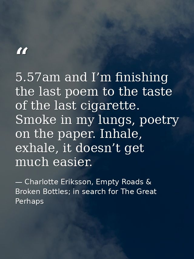 5.57am and I’m finishing the last poem to the taste of the last cigarette. Smoke in my lungs, poetry on the paper. Inhal — Charlotte Eriksson, Empty Roads & Broken Bottles; in search for The Great Perhaps