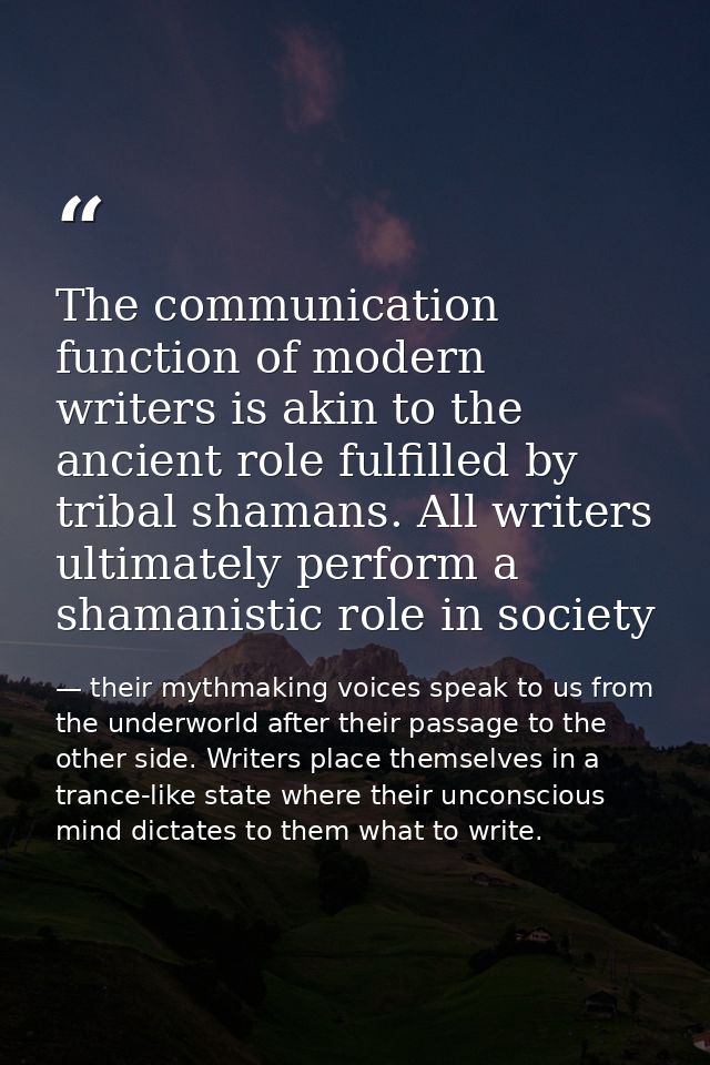 The communication function of modern writers is akin to the ancient role fulfilled by tribal shamans. All writers ultima — their mythmaking voices speak to us from the underworld after their passage to the other side. Writers place themselves in a trance-like state where their unconscious mind dictates to them what to write.
