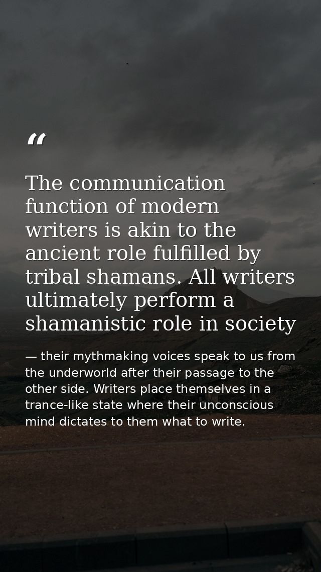 The communication function of modern writers is akin to the ancient role fulfilled by tribal shamans. All writers ultima — their mythmaking voices speak to us from the underworld after their passage to the other side. Writers place themselves in a trance-like state where their unconscious mind dictates to them what to write.