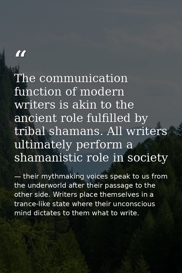 The communication function of modern writers is akin to the ancient role fulfilled by tribal shamans. All writers ultima — their mythmaking voices speak to us from the underworld after their passage to the other side. Writers place themselves in a trance-like state where their unconscious mind dictates to them what to write.
