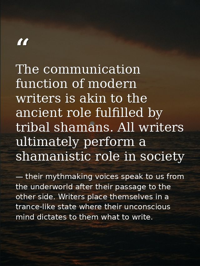 The communication function of modern writers is akin to the ancient role fulfilled by tribal shamans. All writers ultima — their mythmaking voices speak to us from the underworld after their passage to the other side. Writers place themselves in a trance-like state where their unconscious mind dictates to them what to write.