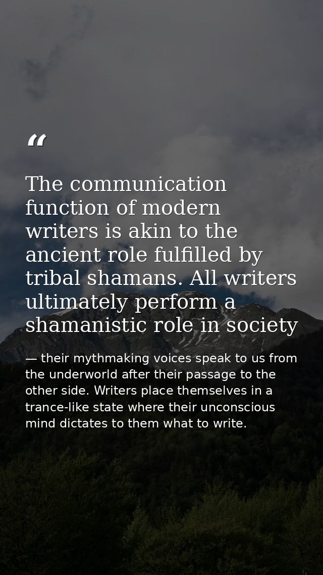 The communication function of modern writers is akin to the ancient role fulfilled by tribal shamans. All writers ultima — their mythmaking voices speak to us from the underworld after their passage to the other side. Writers place themselves in a trance-like state where their unconscious mind dictates to them what to write.