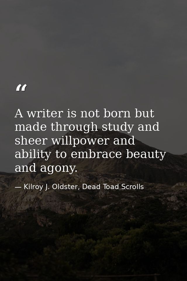 A writer is not born but made through study and sheer willpower and ability to embrace beauty and agony. — Kilroy J. Oldster, Dead Toad Scrolls