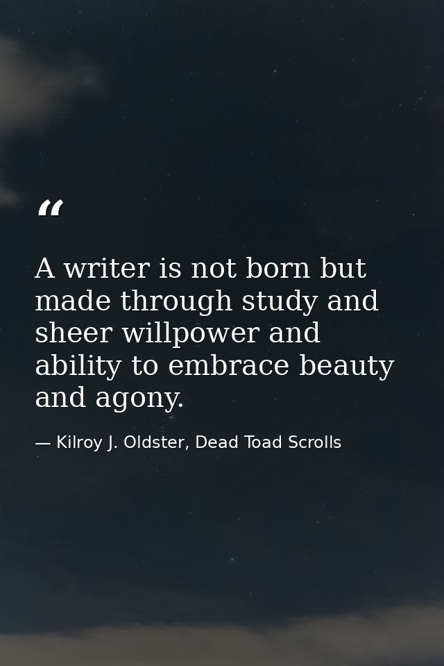 A writer is not born but made through study and sheer willpower and ability to embrace beauty and agony. — Kilroy J. Oldster, Dead Toad Scrolls