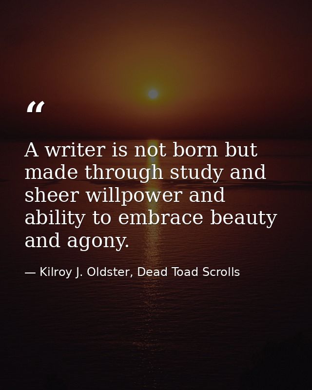 A writer is not born but made through study and sheer willpower and ability to embrace beauty and agony. — Kilroy J. Oldster, Dead Toad Scrolls