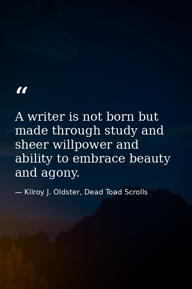 A writer is not born but made through study and sheer willpower and ability to embrace beauty and agony. — Kilroy J. Oldster, Dead Toad Scrolls