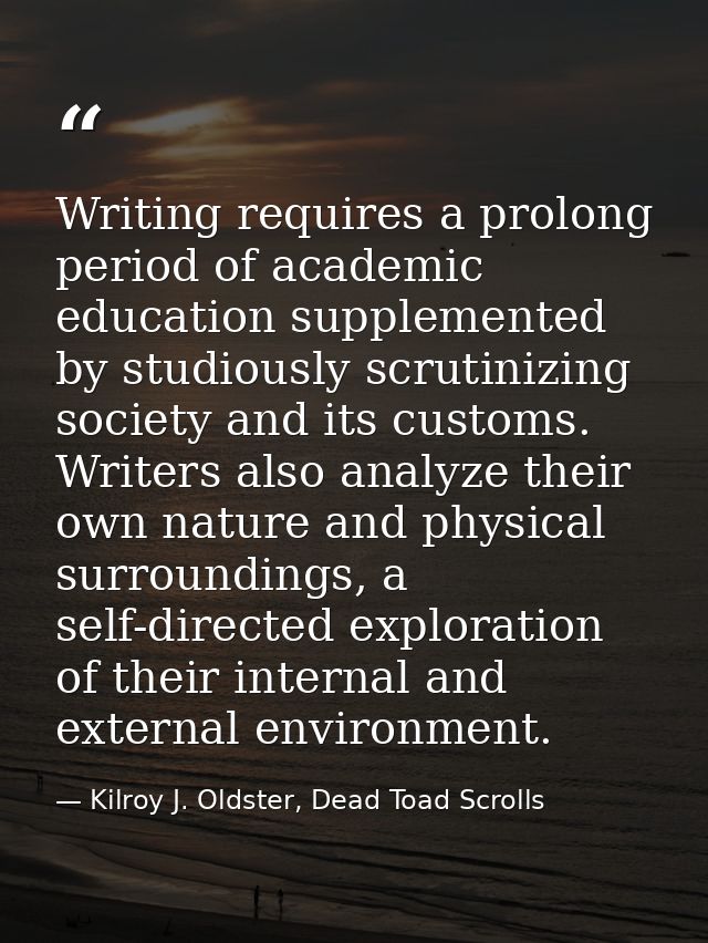 Writing requires a prolong period of academic education supplemented by studiously scrutinizing society and its customs. — Kilroy J. Oldster, Dead Toad Scrolls
