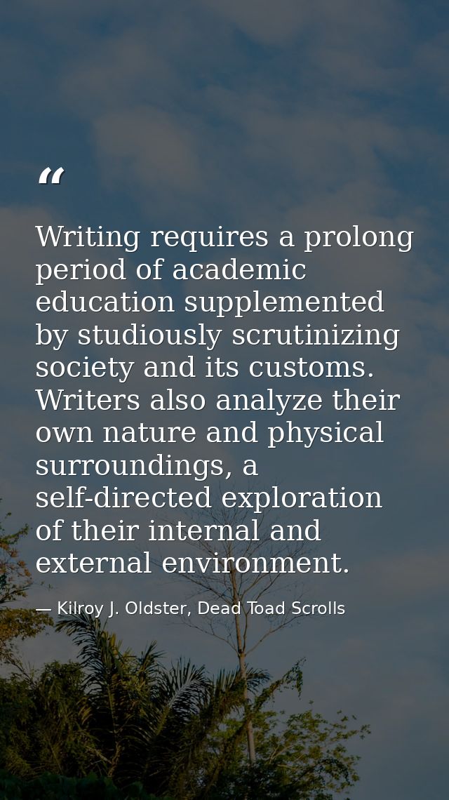 Writing requires a prolong period of academic education supplemented by studiously scrutinizing society and its customs. — Kilroy J. Oldster, Dead Toad Scrolls