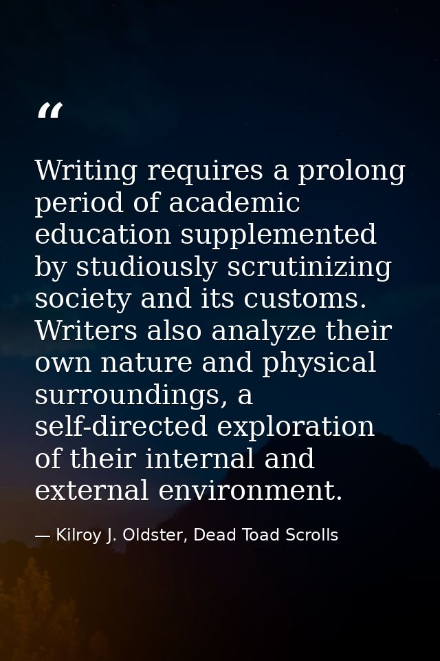 Writing requires a prolong period of academic education supplemented by studiously scrutinizing society and its customs. — Kilroy J. Oldster, Dead Toad Scrolls