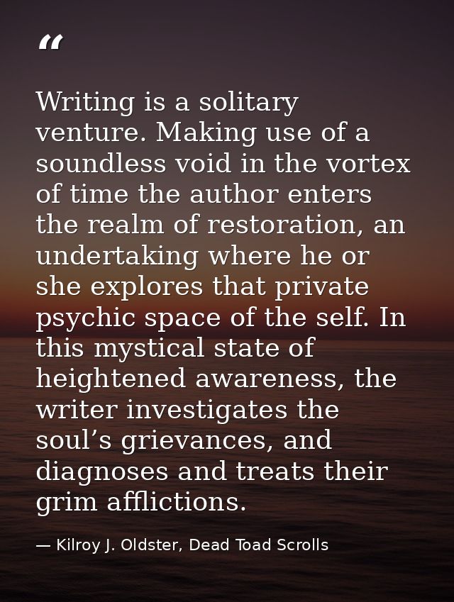 Writing is a solitary venture. Making use of a soundless void in the vortex of time the author enters the realm of resto — Kilroy J. Oldster, Dead Toad Scrolls