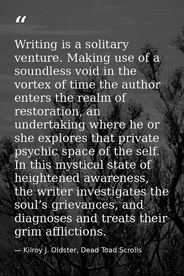 Writing is a solitary venture. Making use of a soundless void in the vortex of time the author enters the realm of resto — Kilroy J. Oldster, Dead Toad Scrolls