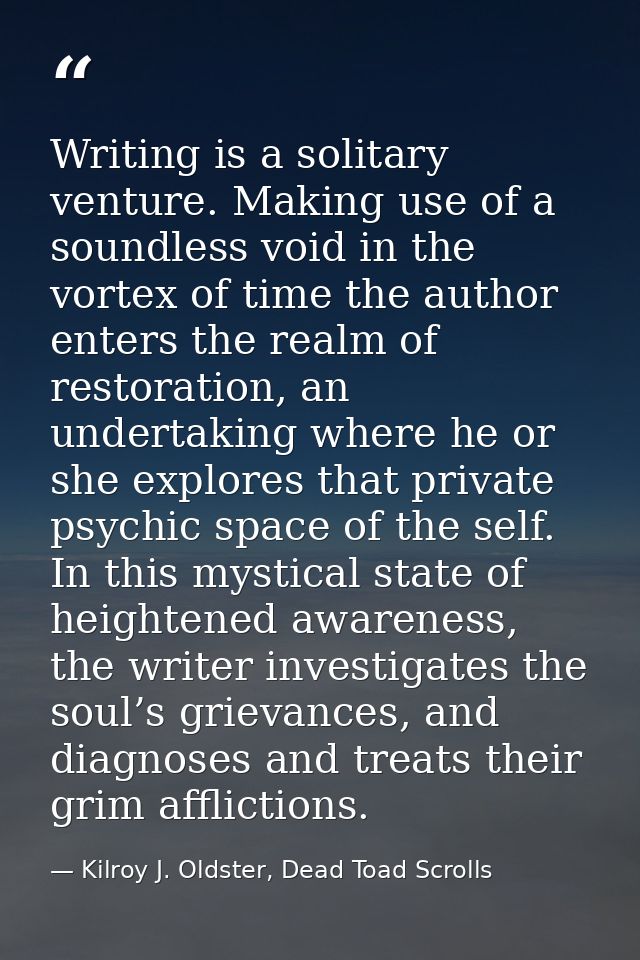 Writing is a solitary venture. Making use of a soundless void in the vortex of time the author enters the realm of resto — Kilroy J. Oldster, Dead Toad Scrolls