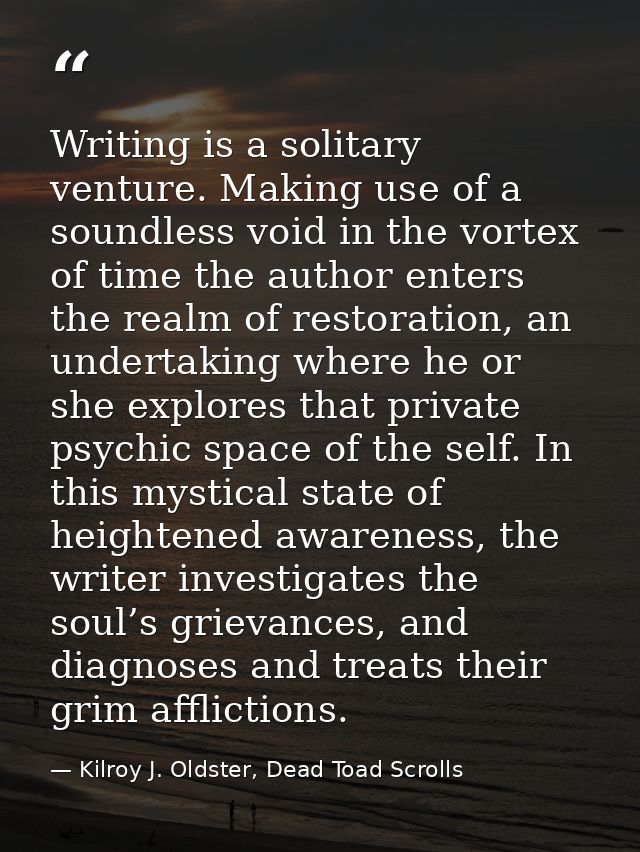 Writing is a solitary venture. Making use of a soundless void in the vortex of time the author enters the realm of resto — Kilroy J. Oldster, Dead Toad Scrolls