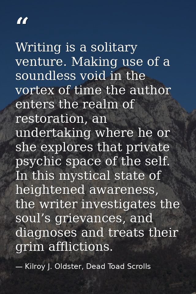 Writing is a solitary venture. Making use of a soundless void in the vortex of time the author enters the realm of resto — Kilroy J. Oldster, Dead Toad Scrolls