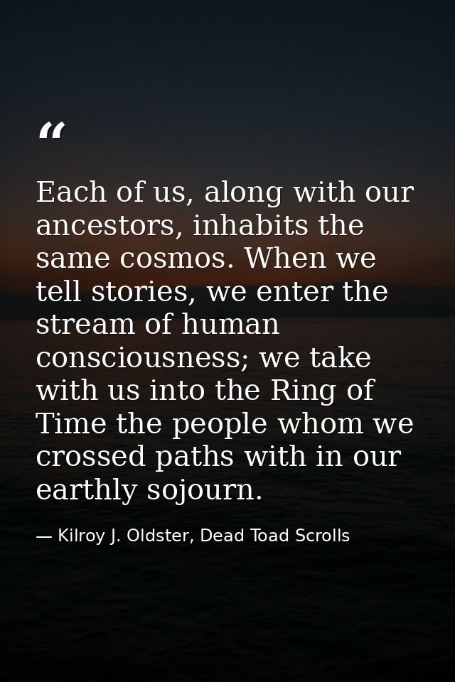 Each of us, along with our ancestors, inhabits the same cosmos. When we tell stories, we enter the stream of human consc — Kilroy J. Oldster, Dead Toad Scrolls
