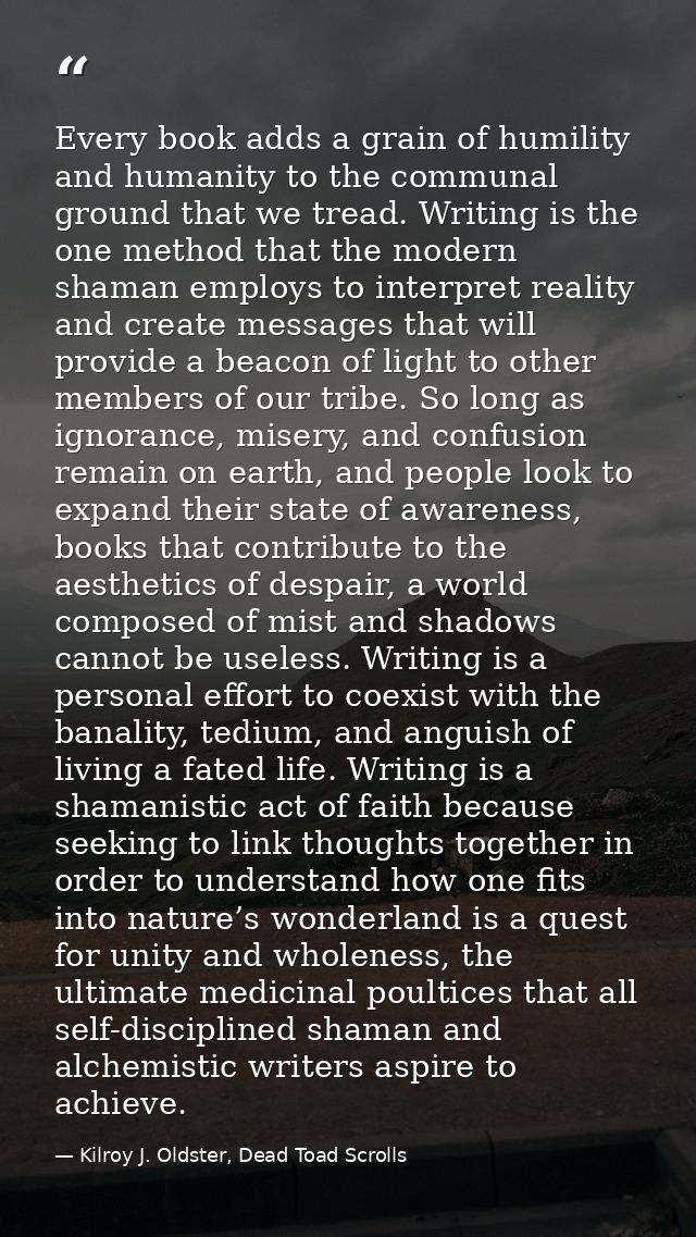 Every book adds a grain of humility and humanity to the communal ground that we tread. Writing is the one method that th — Kilroy J. Oldster, Dead Toad Scrolls