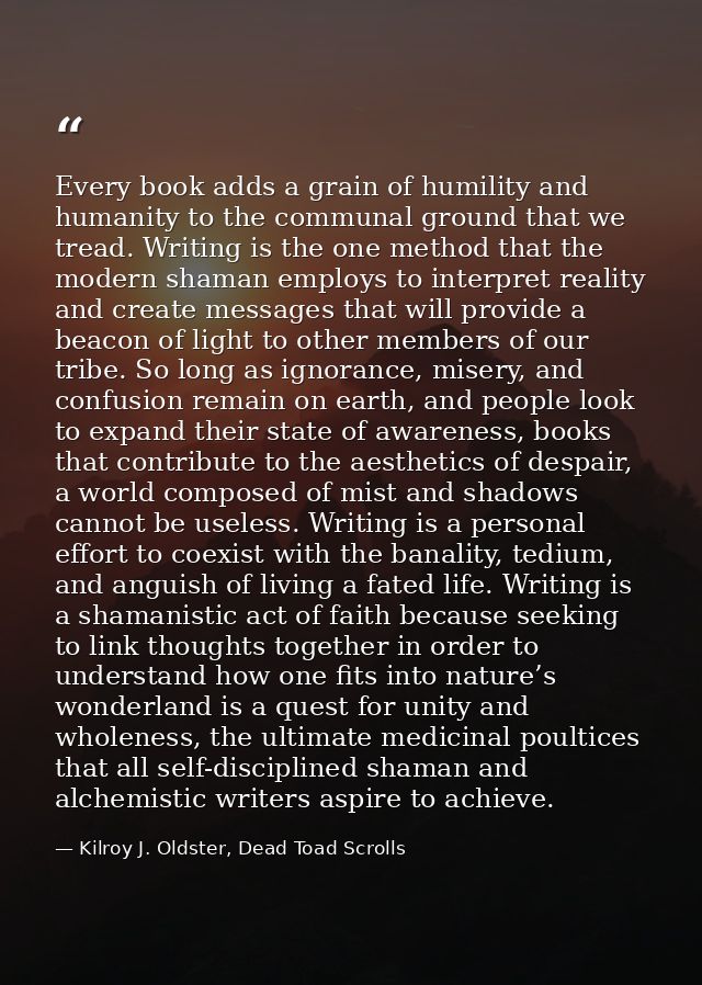 Every book adds a grain of humility and humanity to the communal ground that we tread. Writing is the one method that th — Kilroy J. Oldster, Dead Toad Scrolls
