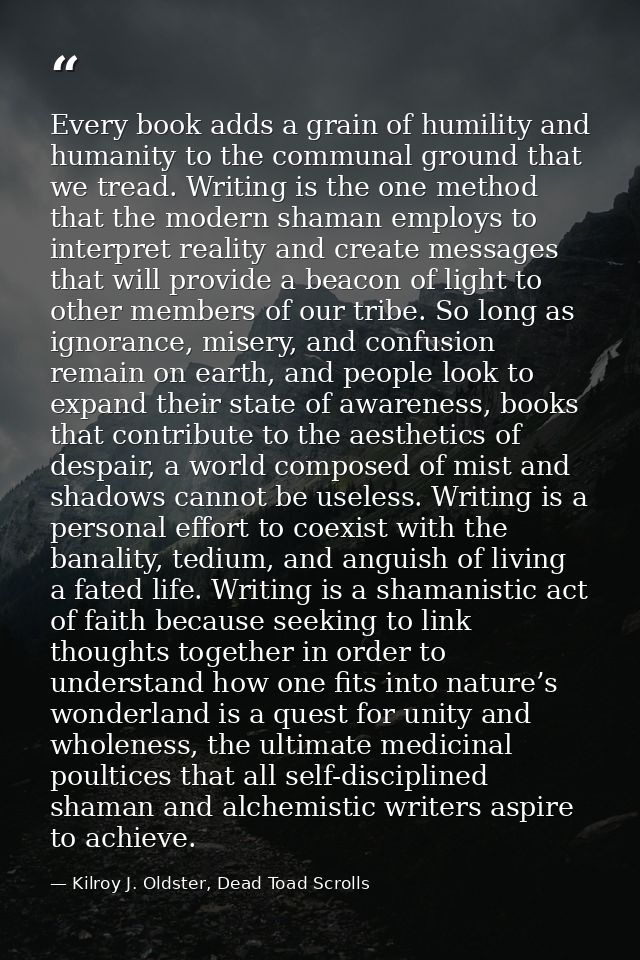 Every book adds a grain of humility and humanity to the communal ground that we tread. Writing is the one method that th — Kilroy J. Oldster, Dead Toad Scrolls