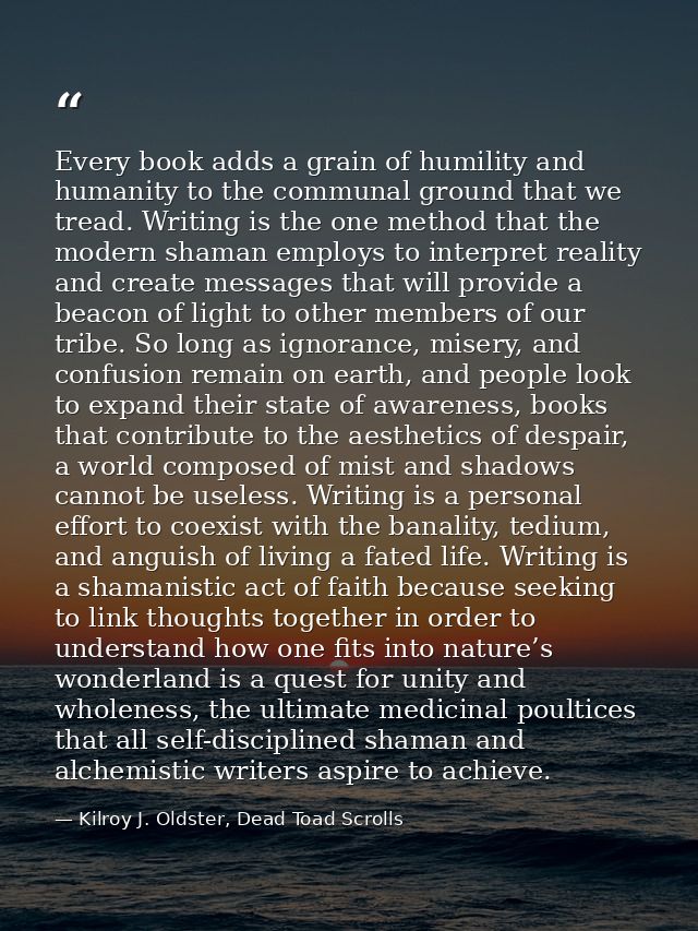 Every book adds a grain of humility and humanity to the communal ground that we tread. Writing is the one method that th — Kilroy J. Oldster, Dead Toad Scrolls
