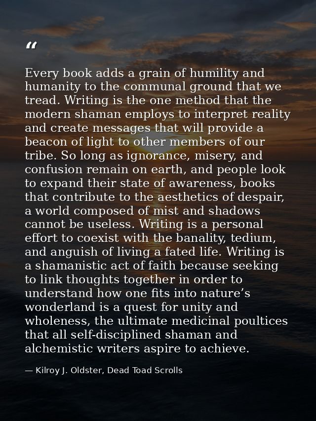 Every book adds a grain of humility and humanity to the communal ground that we tread. Writing is the one method that th — Kilroy J. Oldster, Dead Toad Scrolls