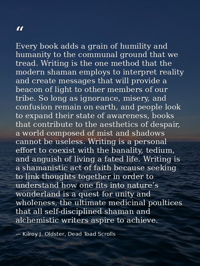 Every book adds a grain of humility and humanity to the communal ground that we tread. Writing is the one method that th — Kilroy J. Oldster, Dead Toad Scrolls