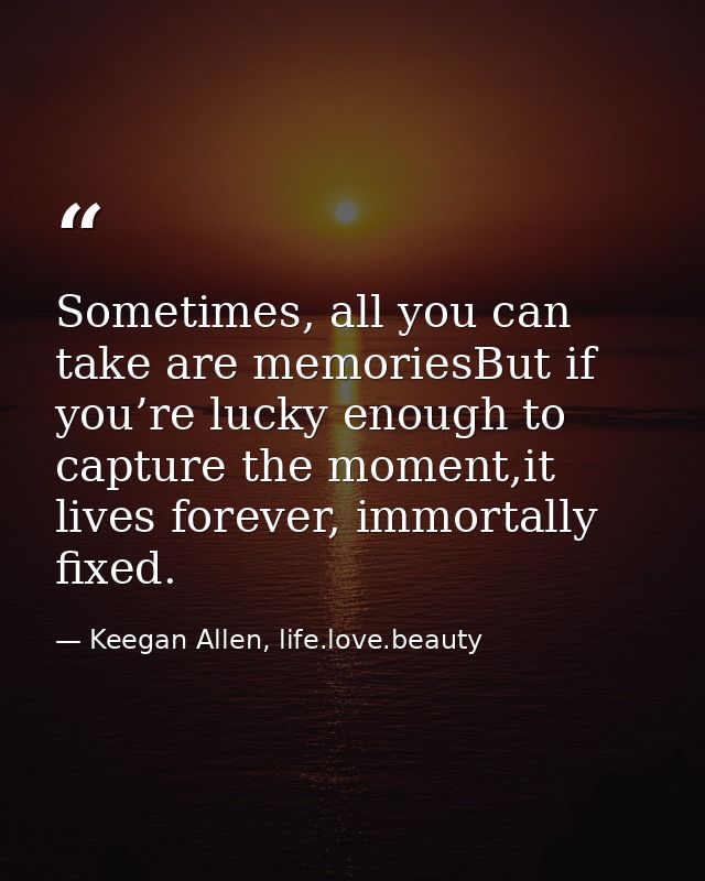Sometimes, all you can take are memoriesBut if you’re lucky enough to capture the moment,it lives forever, immortally fi — Keegan Allen, life.love.beauty