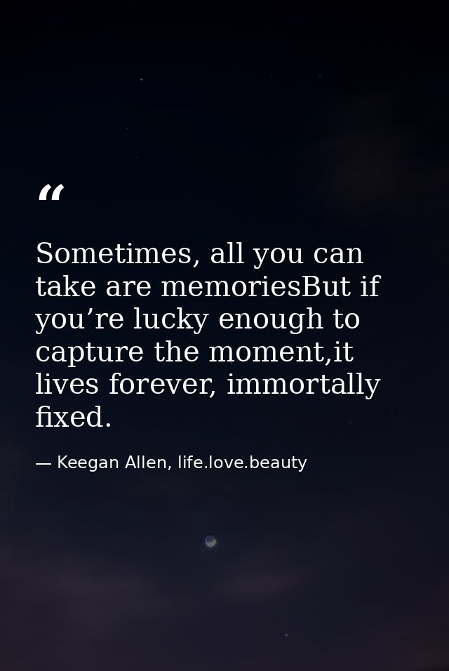 Sometimes, all you can take are memoriesBut if you’re lucky enough to capture the moment,it lives forever, immortally fi — Keegan Allen, life.love.beauty