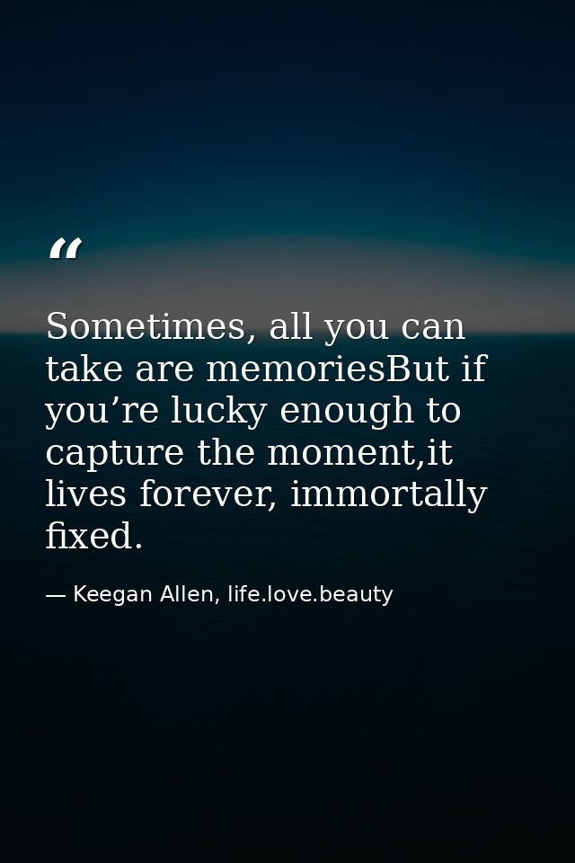 Sometimes, all you can take are memoriesBut if you’re lucky enough to capture the moment,it lives forever, immortally fi — Keegan Allen, life.love.beauty